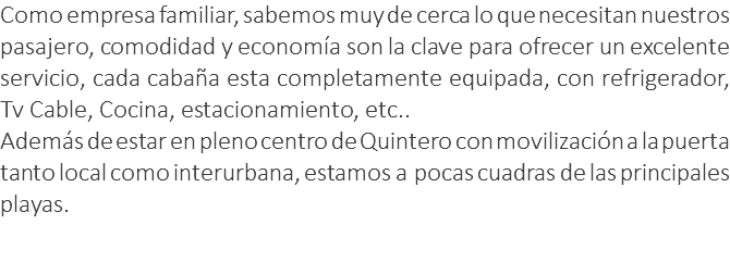 Como empresa familiar, sabemos muy de cerca lo que necesitan nuestros pasajero, comodidad y economía son la clave para ofrecer un excelente servicio, cada cabaña esta completamente equipada, con refrigerador, Tv Cable, Cocina, estacionamiento, etc.. Además de estar en pleno centro de Quintero con movilización a la puerta tanto local como interurbana, estamos a pocas cuadras de las principales playas. 